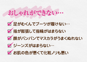 おしゃれができない…、足がむくんでブーツが履けない…、指が膨張して指輪がはまらない、顔がパンパンでマスカラがうまくぬれない、ジーンズがはまらない…、お肌の色が悪くて化粧ノリも悪い