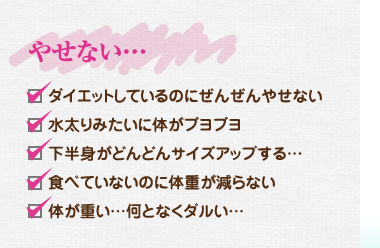 やせない…、ダイエットしているのにぜんぜんやせない、水太りみたいに体がブヨブヨ、下半身がどんどんサイズアップする…、食べていないのに体重が減ら