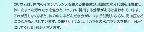 カリウムは、体内のイオンバランスを整える栄養成分。細胞の水分代謝を活性化し、体にたまった汚れた水を塩分といっしょに排出する効果があると言われています。これが足りなくなると、体の中によどんだ水分がいつまでも残り、むくみ、高血圧などにつながるとされています。つまりカリウムは、「カラダの水バランスを整え、キレイにしてくれる」成分と言えます。