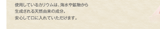 使用しているカリウムは、海水や鉱物から生成される天然由来の成分。安心して
口に入れていただけます。