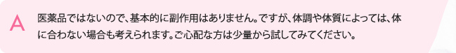 医薬品ではないので、基本的に副作用はありません。ですが、体調や体質によっては、体に合わない場合も考えられます。ご心配な方は少量から試してみてください。