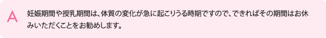 妊娠期間や授乳期間は、体質の変化が急に起こりうる時期ですので、できればその期間はお休みいただくことをお勧めします。