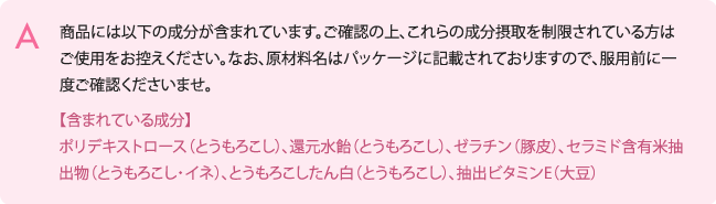 商品には以下の成分が含まれています。ご確認の上、これらの成分摂取を制限
されている方はご使用をお控えください。
なお、原材料名はパッケージに記載されておりますので、服用前に一度ご確認く
ださいませ。
【含まれている成分】ポリデキストロース（とうもろこし）、還元水飴（とうも
ろこし）、ゼラチン（豚皮）、セラミド含有米抽出物（とうもろこし・イネ）、
とうもろこしたん白（とうもろこし）、抽出ビタミンE（大豆）
