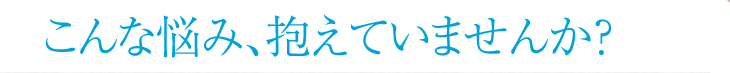 こんな悩み、抱えていませんか？