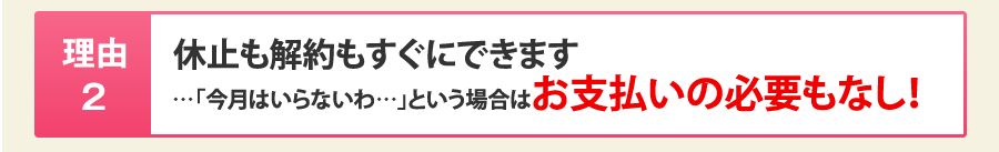 理由2：休止も解約もすぐにできます…「今月はいらないわ…」という場合はお支払いの必要もなし！