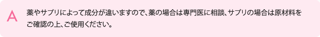 薬やサプリによって成分が違いますので、薬の場合は専門医に相談、サプリの場合は原材料をご確認の上、ご使用ください。